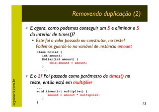 Removendo duplicação (2)
E agora, como podemos conseguir um 5 e eliminar o 5
do interior de times()?
Este foi o valor passado ao construtor, no teste!
Podemos guardá-lo na variável de instância amount

argonavis.com.br

class Dollar {
int amount;
Dollar(int amount) {
this.amount = amount;
}
...

E o 2? Foi passado como parâmetro de times() no
teste, então está em multiplier
...
void times(int multiplier) {
amount = amount * multiplier;
}
}

13

 