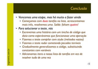 Conclusão
Vencemos uma etapa, mas há muito a fazer ainda
Começamos com duas tarefas na lista, acrescentamos
mais três, resolvemos uma. Saldo: faltam quatro!

argonavis.com.br

Para solucionar o teste, nós
Escrevemos uma história com um trecho de código que
dizia como esperávamos que funcionasse uma operação
Fizemos o teste compilar com stubs (métodos vazios)
Fizemos o teste rodar cometendo pecados terríveis
Gradualmente generalizamos o código, substituindo
constantes com variáveis
Adicionamos itens a nossa lista de tarefas em vez de
resolver tudo de uma vez
15

 