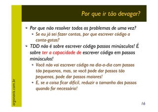 Por que ir tão devagar?
Por que não resolver todos os problemas de uma vez?
Se eu já sei fazer contas, por que escrever código a
conta-gotas?

argonavis.com.br

TDD não é sobre escrever código passos minúsculos! É
sobre ter a capacidade de escrever código em passos
minúsculos!
Você não vai escrever código no dia-a-dia com passos
tão pequenos, mas, se você pode dar passos tão
pequenos, pode dar passos maiores!
E, se a coisa ficar difícil, reduzir o tamanho dos passos
quando for necessário!
16

 
