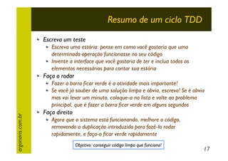Resumo de um ciclo TDD
Escreva um teste
Escreva uma estória: pense em como você gostaria que uma
determinada operação funcionasse no seu código
Invente a interface que você gostaria de ter e inclua todos os
elementos necessários para contar sua estória

Faça o rodar

argonavis.com.br

Fazer a barra ficar verde é a atividade mais importante!
Se você já souber de uma solução limpa e óbvia, escreva! Se é obvia
mas vai levar um minuto, coloque-a na lista e volte ao problema
principal, que é fazer a barra ficar verde em alguns segundos

Faça direito
Agora que o sistema está funcionando, melhore o código,
removendo a duplicação introduzida para fazê-lo rodar
rapidamente, e faça-o ficar verde rapidamente
Objetivo: conseguir código limpo que funciona!

17

 