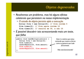 Objetos degenerados
Resolvemos um problema, mas há alguns efeitos
colaterais que persistem na nossa implementação
O estado do objeto persiste após a execução.
Dollar five = new Dollar(5); // five contém 5
five.times(2); // five agora contém 10
five.times(3); // resulta em 30, e não 15

argonavis.com.br

É possível descobrir isto acrescentando mais um teste,
que falha
public void testMultiplication() {
Dollar five = new Dollar(5);
five.times(2);
assertEquals(10, five.amount);
five.times(3);
assertEquals(15, five.amount);
}

Esta é a estória que estou
contando que mostra a forma
como eu gostaria que tudo
funcionasse.
Não está funcionando!

18

 