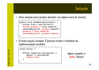 Solução
Uma solução seria sempre devolver um objeto novo de times().
public void testMultiplication() {
Dollar five = new Dollar(5);
Dollar product = five.times(2);
assertEquals(10, product.amount);
product = five.times(3);
assertEquals(15, product.amount);
}

argonavis.com.br

O teste sequer compila. É preciso mudar a interface da
implementação também
class Dollar {
...
Dollar times(int multiplier) {
amount *= multiplier;
return null;
}
}

Agora compila, e
falha. Ótimo!
19

 