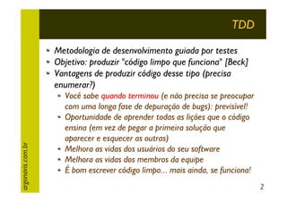 TDD

argonavis.com.br

Metodologia de desenvolvimento guiada por testes
Objetivo: produzir "código limpo que funciona" [Beck]
Vantagens de produzir código desse tipo (precisa
enumerar?)
Você sabe quando terminou (e não precisa se preocupar
com uma longa fase de depuração de bugs): previsível!
Oportunidade de aprender todas as lições que o código
ensina (em vez de pegar a primeira solução que
aparecer e esquecer as outras)
Melhora as vidas dos usuários do seu software
Melhora as vidas dos membros da equipe
É bom escrever código limpo... mais ainda, se funciona!
2

 