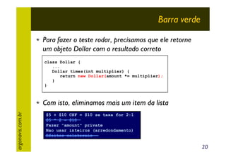 Barra verde
Para fazer o teste rodar, precisamos que ele retorne
um objeto Dollar com o resultado correto
class Dollar {
...
Dollar times(int multiplier) {
return new Dollar(amount *= multiplier);
}
}

argonavis.com.br

Com isto, eliminamos mais um item da lista
$5 + $10 CHF = $10 se taxa for 2:1
$5 * 2 = $10
Fazer "amount" private
Nao usar inteiros (arredondamento)
Efeitos colaterais

20

 