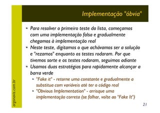 Implementação "óbvia"

argonavis.com.br

Para resolver o primeiro teste da lista, começamos
com uma implementação falsa e gradualmente
chegamos à implementação real
Neste teste, digitamos o que achávamos ser a solução
e "rezamos" enquanto os testes rodaram. Por que
tivemos sorte e os testes rodaram, seguimos adiante
Usamos duas estratégias para rapidamente alcançar a
barra verde
"Fake it" - retorne uma constante e gradualmente a
substitua com variáveis até ter o código real
"Obvious Implementation" - arrisque uma
implementação correta (se falhar, volte ao "Fake It")
21

 