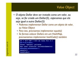 Value Object
O objeto Dollar deve ser tratado como um valor, ou
seja, se for criado um Dollar(5), esperamos que ele
seja igual a outro Dollar(5)

argonavis.com.br

Podemos implementar Dollar como um objeto de valor,
ou Value Object
Para isto, precisamos implementar equals()
Se formos colocar Dollars em um HashMap,
precisariamos implementar hashCode() também
$5 + $10 CHF = $10 se taxa for 2:1
$5 * 2 = $10
Fazer "amount" private
Nao usar inteiros (arredondamento)
Efeitos colaterais
equals()
hashCode()

22

 
