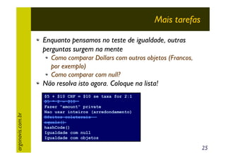 Mais tarefas
Enquanto pensamos no teste de igualdade, outras
perguntas surgem na mente
Como comparar Dollars com outros objetos (Francos,
por exemplo)
Como comparar com null?

argonavis.com.br

Não resolva isto agora. Coloque na lista!
$5 + $10 CHF = $10 se taxa for 2:1
$5 * 2 = $10
Fazer "amount" private
Nao usar inteiros (arredondamento)
Efeitos colaterais
equals()
hashCode()
Igualdade com null
Igualdade com objetos

25

 