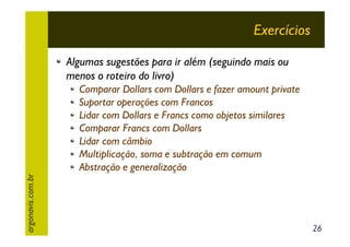 Exercícios
Algumas sugestões para ir além (seguindo mais ou
menos o roteiro do livro)

argonavis.com.br

Comparar Dollars com Dollars e fazer amount private
Suportar operações com Francos
Lidar com Dollars e Francs como objetos similares
Comparar Francs com Dollars
Lidar com câmbio
Multiplicação, soma e subtração em comum
Abstração e generalização

26

 