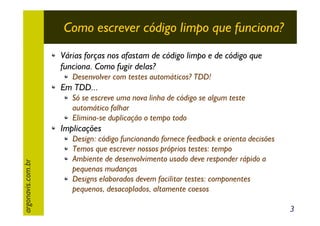 Como escrever código limpo que funciona?
Várias forças nos afastam de código limpo e de código que
funciona. Como fugir delas?
Desenvolver com testes automáticos? TDD!

Em TDD...
Só se escreve uma nova linha de código se algum teste
automático falhar
Elimina-se duplicação o tempo todo

argonavis.com.br

Implicações
Design: código funcionando fornece feedback e orienta decisões
Temos que escrever nossos próprios testes: tempo
Ambiente de desenvolvimento usado deve responder rápido a
pequenas mudanças
Designs elaborados devem facilitar testes: componentes
pequenos, desacoplados, altamente coesos
3

 