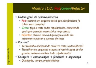Mantra TDD: Red/Green/Refactor
Ordem geral do desenvolvimento
Red: escreva um pequeno teste que não funciona (e
talvez nem compile)
Green: faça o teste rodar rapidamente, cometendo
quaisquer pecados necessários no processo
Refactor: elimine toda a duplicação criada em
meramente buscar o sucesso do teste

argonavis.com.br

Por que?
Ter trabalho adicional de escrever testes automáticos?
Trabalhar em pequenas etapas se você é capaz de dar
grandes saltos e resolver tudo rapidamente?

Coragem + comunicação + feedback + segurança
Qualidade, tempo, previsibilidade

4

 