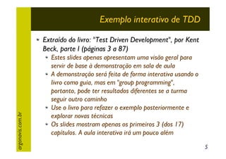 Exemplo interativo de TDD

argonavis.com.br

Extraído do livro: "Test Driven Development", por Kent
Beck, parte I (páginas 3 a 87)
Estes slides apenas apresentam uma visão geral para
servir de base à demonstração em sala de aula
A demonstração será feita de forma interativa usando o
livro como guia, mas em "group programming",
portanto, pode ter resultados diferentes se a turma
seguir outro caminho
Use o livro para refazer o exemplo posteriormente e
explorar novas técnicas
Os slides mostram apenas os primeiros 3 (dos 17)
capítulos. A aula interativa irá um pouco além
5

 