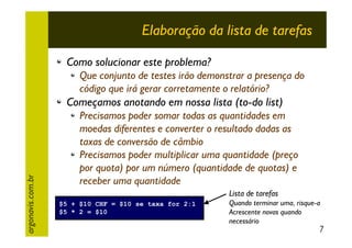 Elaboração da lista de tarefas
Como solucionar este problema?
Que conjunto de testes irão demonstrar a presença do
código que irá gerar corretamente o relatório?

argonavis.com.br

Começamos anotando em nossa lista (to-do list)
Precisamos poder somar todas as quantidades em
moedas diferentes e converter o resultado dadas as
taxas de conversão de câmbio
Precisamos poder multiplicar uma quantidade (preço
por quota) por um número (quantidade de quotas) e
receber uma quantidade
Lista de tarefas
$5 + $10 CHF = $10 se taxa for 2:1
$5 * 2 = $10

Quando terminar uma, risque-a
Acrescente novas quando
necessário

7

 
