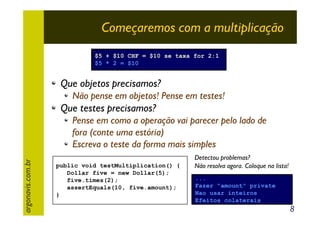 Começaremos com a multiplicação
$5 + $10 CHF = $10 se taxa for 2:1
$5 * 2 = $10

Que objetos precisamos?
Não pense em objetos! Pense em testes!

Que testes precisamos?

argonavis.com.br

Pense em como a operação vai parecer pelo lado de
fora (conte uma estória)
Escreva o teste da forma mais simples
public void testMultiplication() {
Dollar five = new Dollar(5);
five.times(2);
assertEquals(10, five.amount);
}

Detectou problemas?
Não resolva agora. Coloque na lista!
...
Fazer "amount" private
Nao usar inteiros
Efeitos colaterais

8

 