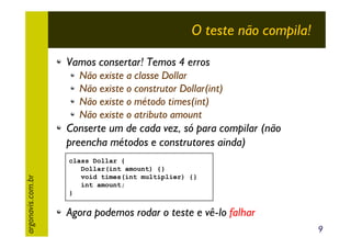 O teste não compila!
Vamos consertar! Temos 4 erros
Não existe a classe Dollar
Não existe o construtor Dollar(int)
Não existe o método times(int)
Não existe o atributo amount

argonavis.com.br

Conserte um de cada vez, só para compilar (não
preencha métodos e construtores ainda)
class Dollar {
Dollar(int amount) {}
void times(int multiplier) {}
int amount;
}

Agora podemos rodar o teste e vê-lo falhar
9

 