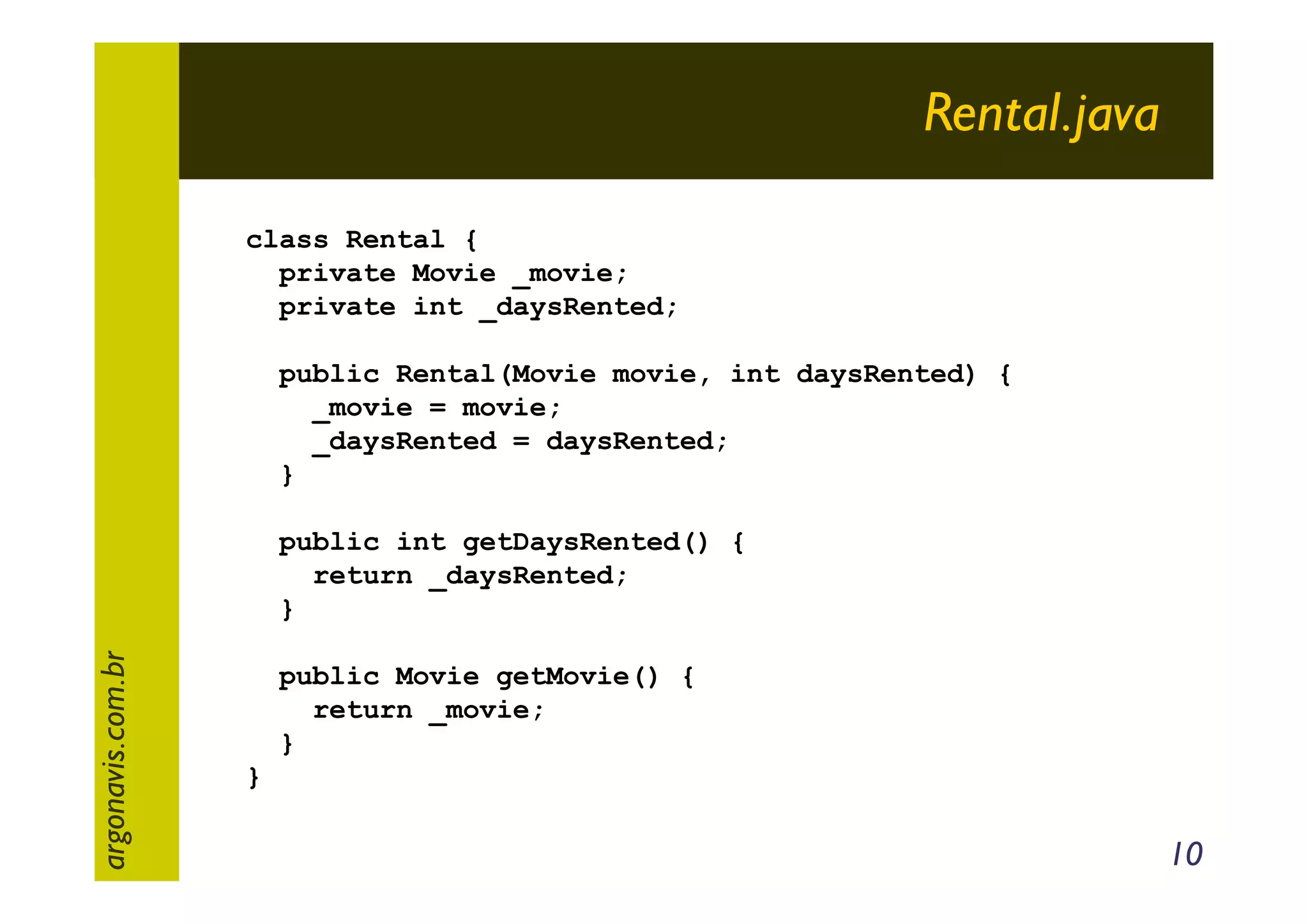 Rental.java
class Rental {
private Movie _movie;
private int _daysRented;
public Rental(Movie movie, int daysRented) {
_movie = movie;
_daysRented = daysRented;
}

argonavis.com.br

public int getDaysRented() {
return _daysRented;
}
public Movie getMovie() {
return _movie;
}
}

10

 