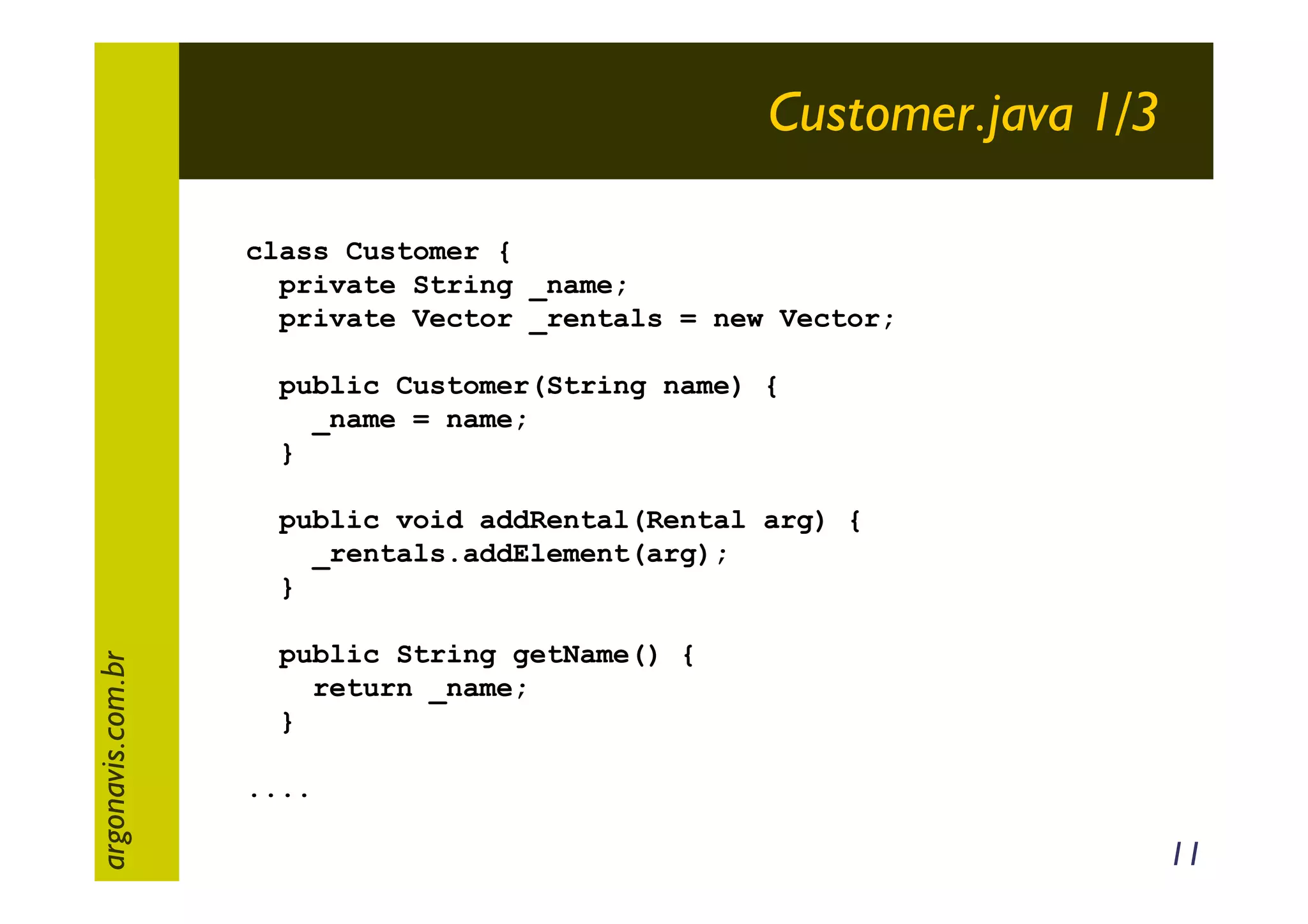 Customer.java 1/3
class Customer {
private String _name;
private Vector _rentals = new Vector;
public Customer(String name) {
_name = name;
}

argonavis.com.br

public void addRental(Rental arg) {
_rentals.addElement(arg);
}
public String getName() {
return _name;
}
....

11

 