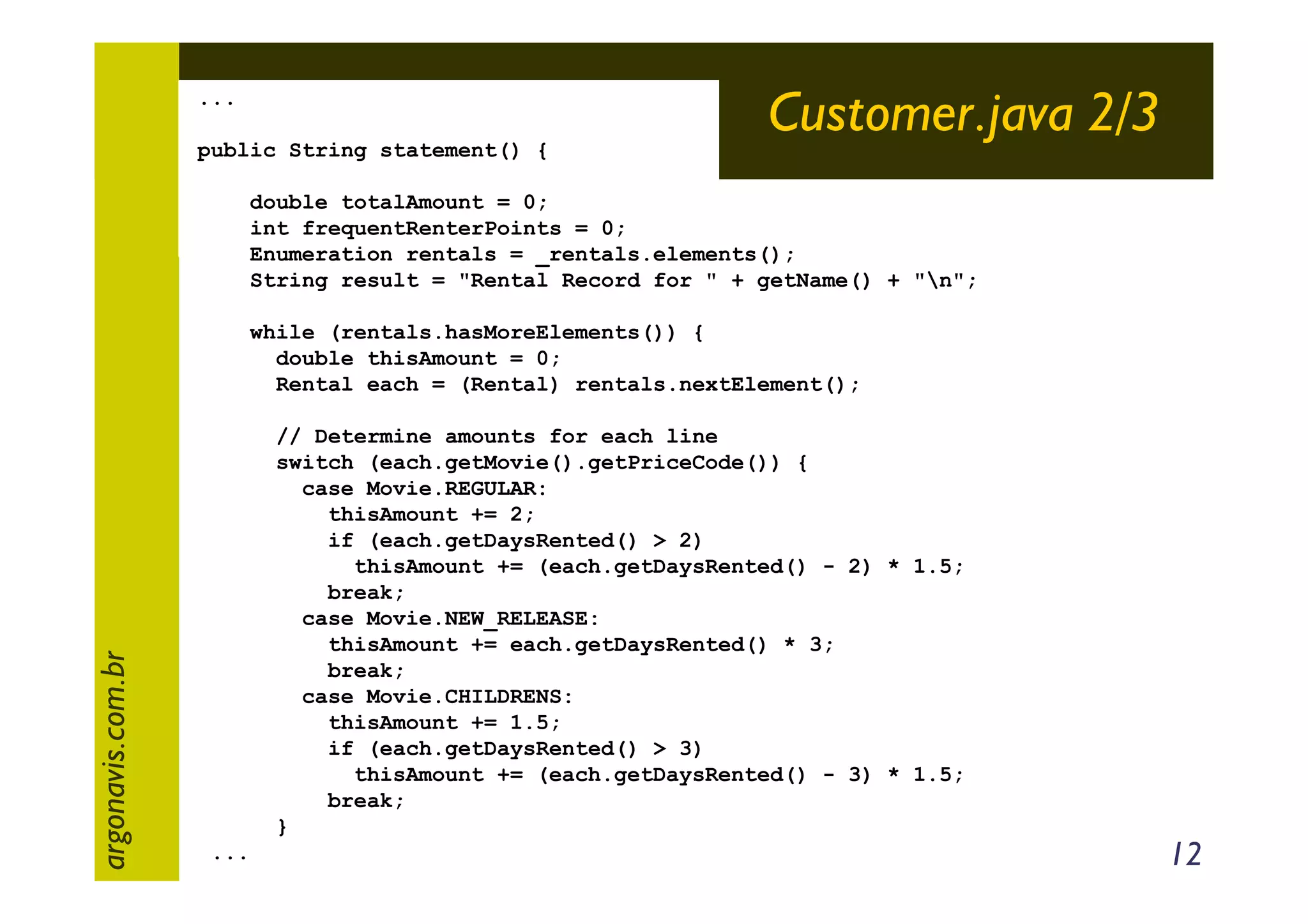 ...
public String statement() {

Customer.java 2/3

double totalAmount = 0;
int frequentRenterPoints = 0;
Enumeration rentals = _rentals.elements();
String result = "Rental Record for " + getName() + "n";

argonavis.com.br

while (rentals.hasMoreElements()) {
double thisAmount = 0;
Rental each = (Rental) rentals.nextElement();
// Determine amounts for each line
switch (each.getMovie().getPriceCode()) {
case Movie.REGULAR:
thisAmount += 2;
if (each.getDaysRented() > 2)
thisAmount += (each.getDaysRented() - 2) * 1.5;
break;
case Movie.NEW_RELEASE:
thisAmount += each.getDaysRented() * 3;
break;
case Movie.CHILDRENS:
thisAmount += 1.5;
if (each.getDaysRented() > 3)
thisAmount += (each.getDaysRented() - 3) * 1.5;
break;
}
...

12

 