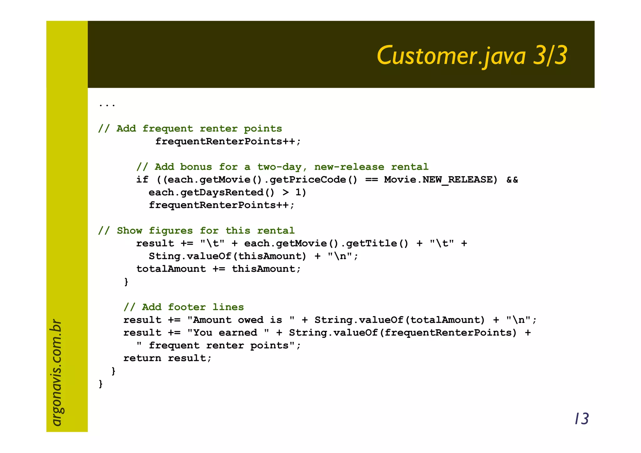Customer.java 3/3
...
// Add frequent renter points
frequentRenterPoints++;
// Add bonus for a two-day, new-release rental
if ((each.getMovie().getPriceCode() == Movie.NEW_RELEASE) &&
each.getDaysRented() > 1)
frequentRenterPoints++;

argonavis.com.br

// Show figures for this rental
result += "t" + each.getMovie().getTitle() + "t" +
Sting.valueOf(thisAmount) + "n";
totalAmount += thisAmount;
}
// Add footer lines
result += "Amount owed is " + String.valueOf(totalAmount) + "n";
result += "You earned " + String.valueOf(frequentRenterPoints) +
" frequent renter points";
return result;
}
}

13

 