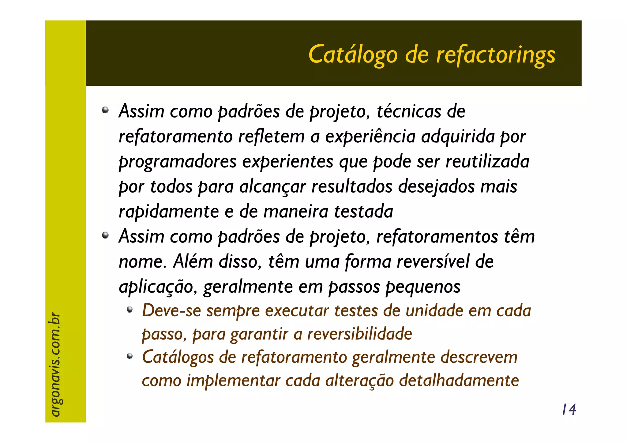 Catálogo de refactorings

argonavis.com.br

Assim como padrões de projeto, técnicas de
refatoramento refletem a experiência adquirida por
programadores experientes que pode ser reutilizada
por todos para alcançar resultados desejados mais
rapidamente e de maneira testada
Assim como padrões de projeto, refatoramentos têm
nome. Além disso, têm uma forma reversível de
aplicação, geralmente em passos pequenos
Deve-se sempre executar testes de unidade em cada
passo, para garantir a reversibilidade
Catálogos de refatoramento geralmente descrevem
como implementar cada alteração detalhadamente
14

 