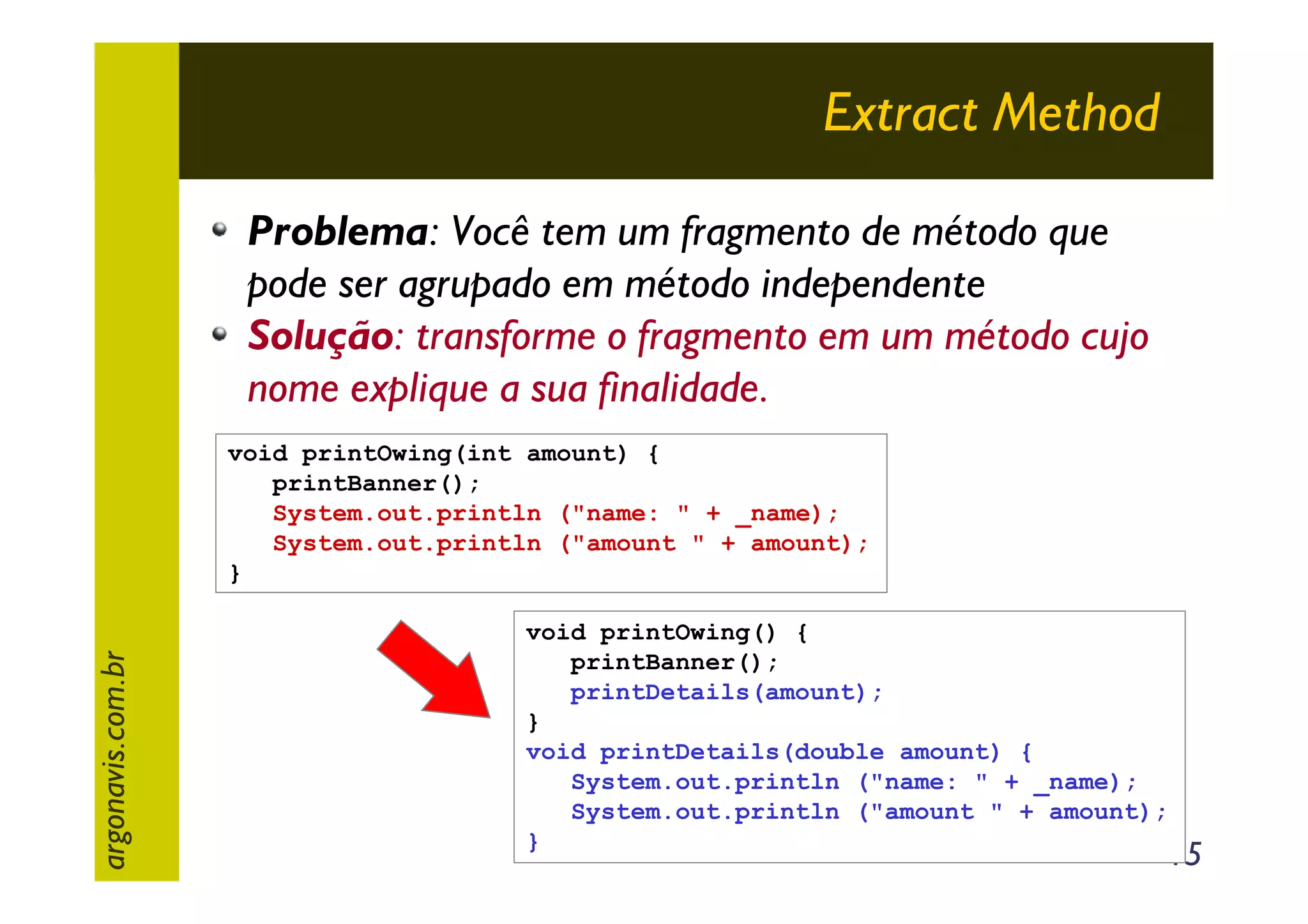 Extract Method
Problema: Você tem um fragmento de método que
pode ser agrupado em método independente
Solução: transforme o fragmento em um método cujo
nome explique a sua finalidade.

argonavis.com.br

void printOwing(int amount) {
printBanner();
System.out.println ("name: " + _name);
System.out.println ("amount " + amount);
}
void printOwing() {
printBanner();
printDetails(amount);
}
void printDetails(double amount) {
System.out.println ("name: " + _name);
System.out.println ("amount " + amount);
}

15

 