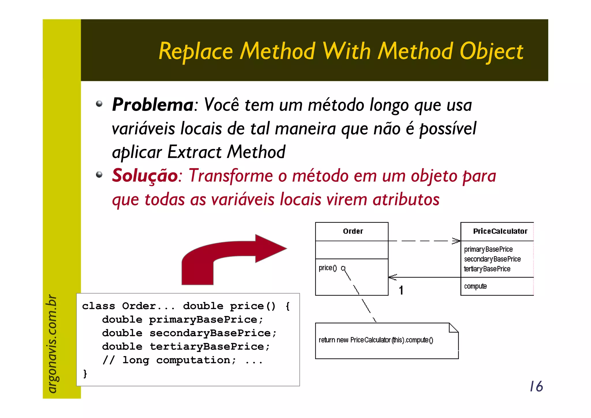 Replace Method With Method Object

argonavis.com.br

Problema: Você tem um método longo que usa
variáveis locais de tal maneira que não é possível
aplicar Extract Method
Solução: Transforme o método em um objeto para
que todas as variáveis locais virem atributos

class Order... double price() {
double primaryBasePrice;
double secondaryBasePrice;
double tertiaryBasePrice;
// long computation; ...
}

16

 