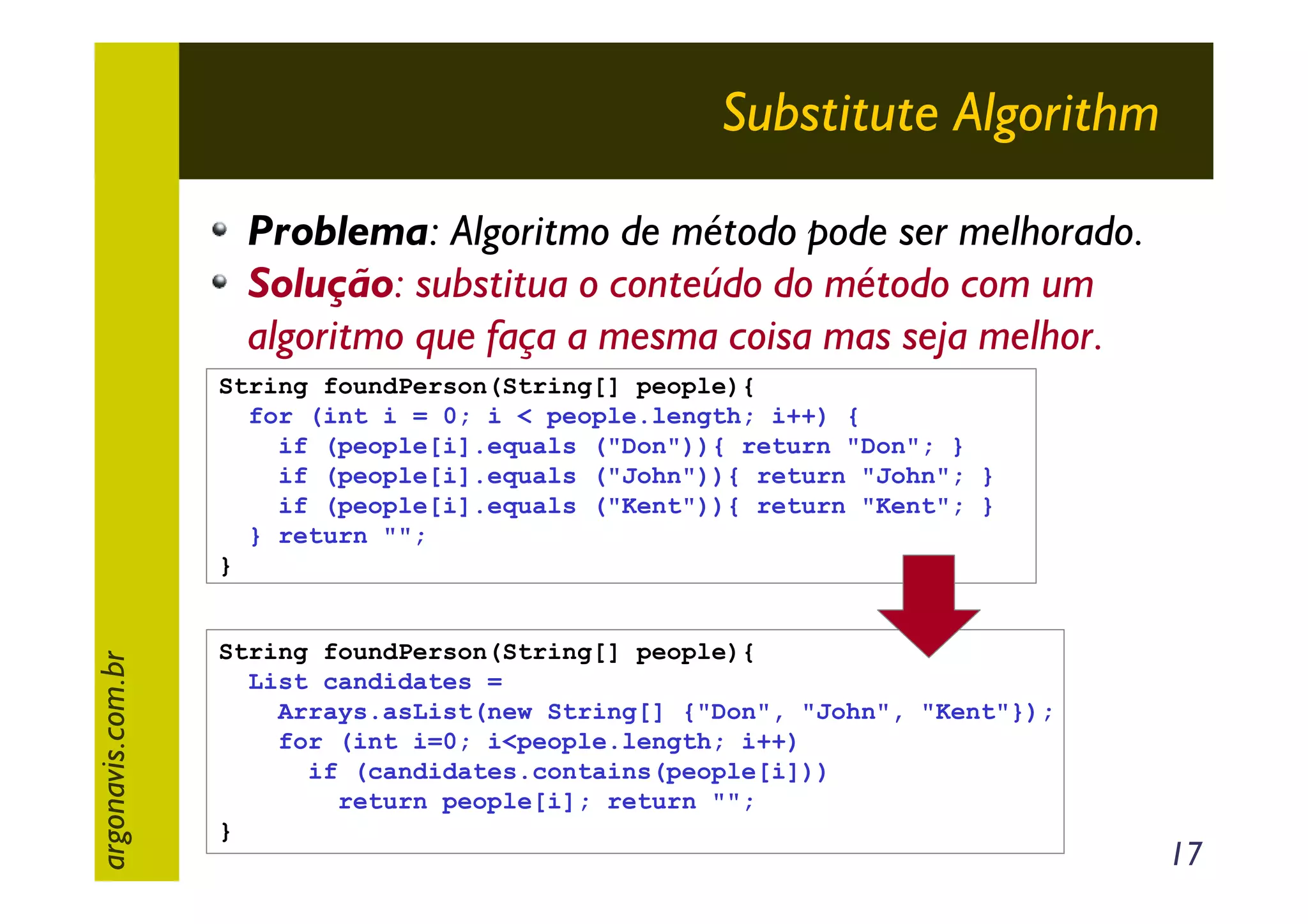 Substitute Algorithm
Problema: Algoritmo de método pode ser melhorado.
Solução: substitua o conteúdo do método com um
algoritmo que faça a mesma coisa mas seja melhor.

argonavis.com.br

String foundPerson(String[] people){
for (int i = 0; i < people.length; i++) {
if (people[i].equals ("Don")){ return "Don"; }
if (people[i].equals ("John")){ return "John"; }
if (people[i].equals ("Kent")){ return "Kent"; }
} return "";
}

String foundPerson(String[] people){
List candidates =
Arrays.asList(new String[] {"Don", "John", "Kent"});
for (int i=0; i<people.length; i++)
if (candidates.contains(people[i]))
return people[i]; return "";
}

17

 