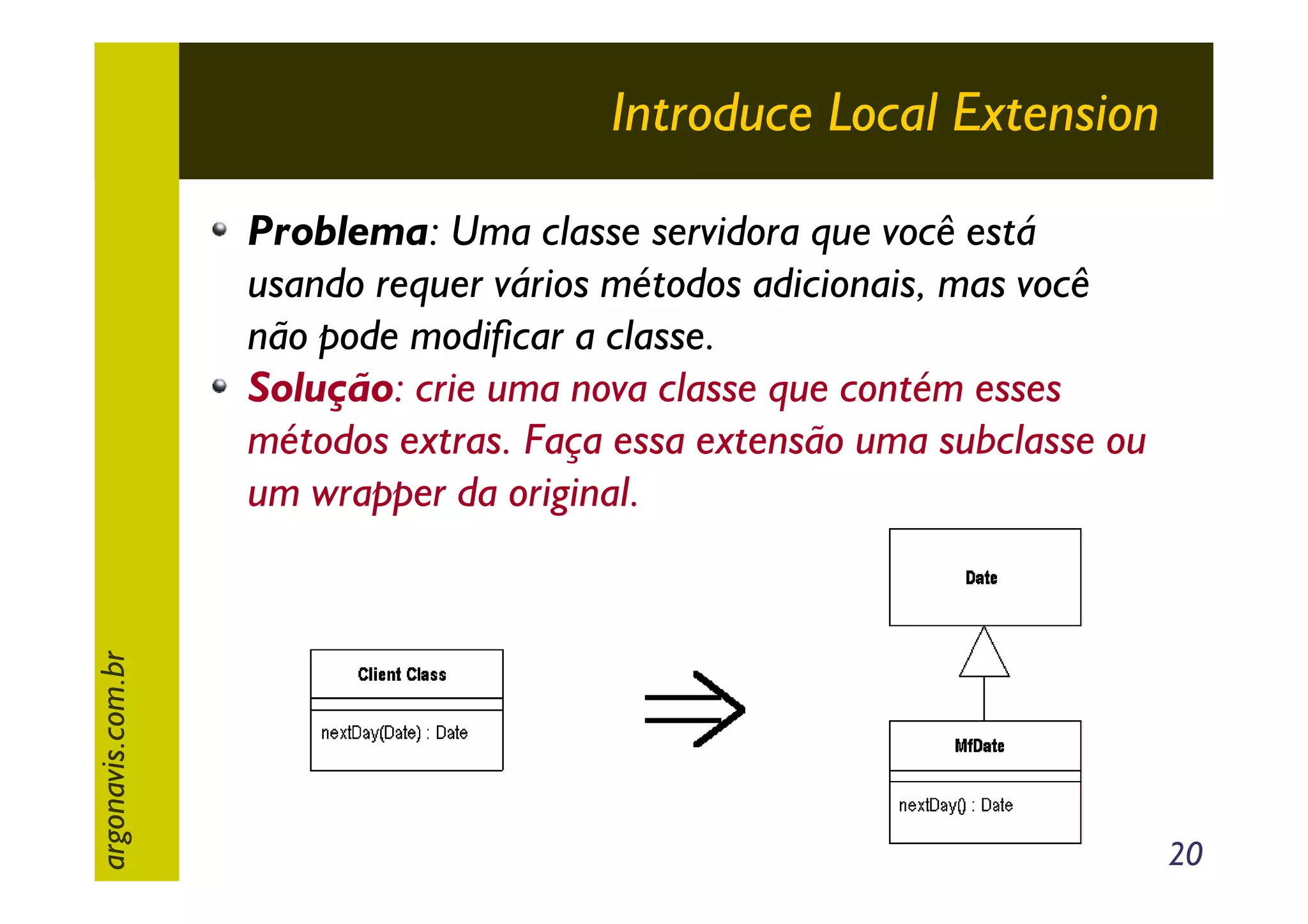 Introduce Local Extension

argonavis.com.br

Problema: Uma classe servidora que você está
usando requer vários métodos adicionais, mas você
não pode modificar a classe.
Solução: crie uma nova classe que contém esses
métodos extras. Faça essa extensão uma subclasse ou
um wrapper da original.

20

 