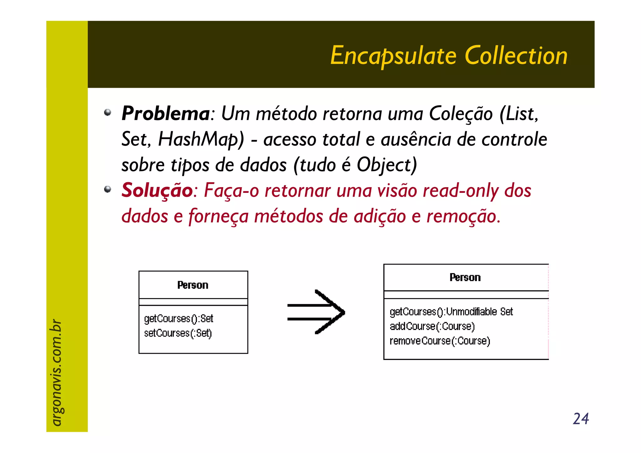 Encapsulate Collection

argonavis.com.br

Problema: Um método retorna uma Coleção (List,
Set, HashMap) - acesso total e ausência de controle
sobre tipos de dados (tudo é Object)
Solução: Faça-o retornar uma visão read-only dos
dados e forneça métodos de adição e remoção.

24

 