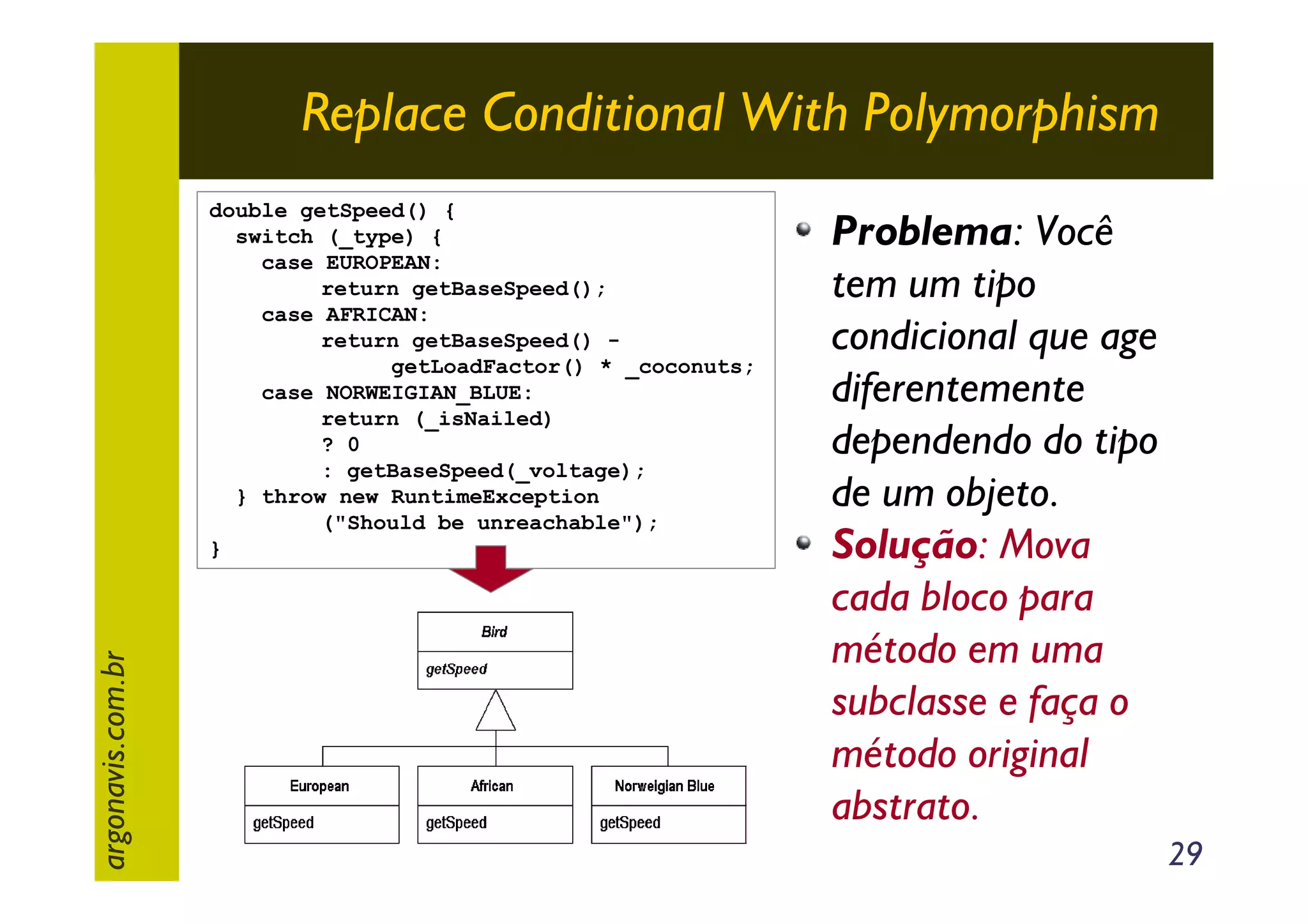 Replace Conditional With Polymorphism

argonavis.com.br

double getSpeed() {
switch (_type) {
case EUROPEAN:
return getBaseSpeed();
case AFRICAN:
return getBaseSpeed() getLoadFactor() * _coconuts;
case NORWEIGIAN_BLUE:
return (_isNailed)
? 0
: getBaseSpeed(_voltage);
} throw new RuntimeException
("Should be unreachable");
}

Problema: Você
tem um tipo
condicional que age
diferentemente
dependendo do tipo
de um objeto.
Solução: Mova
cada bloco para
método em uma
subclasse e faça o
método original
abstrato.
29

 