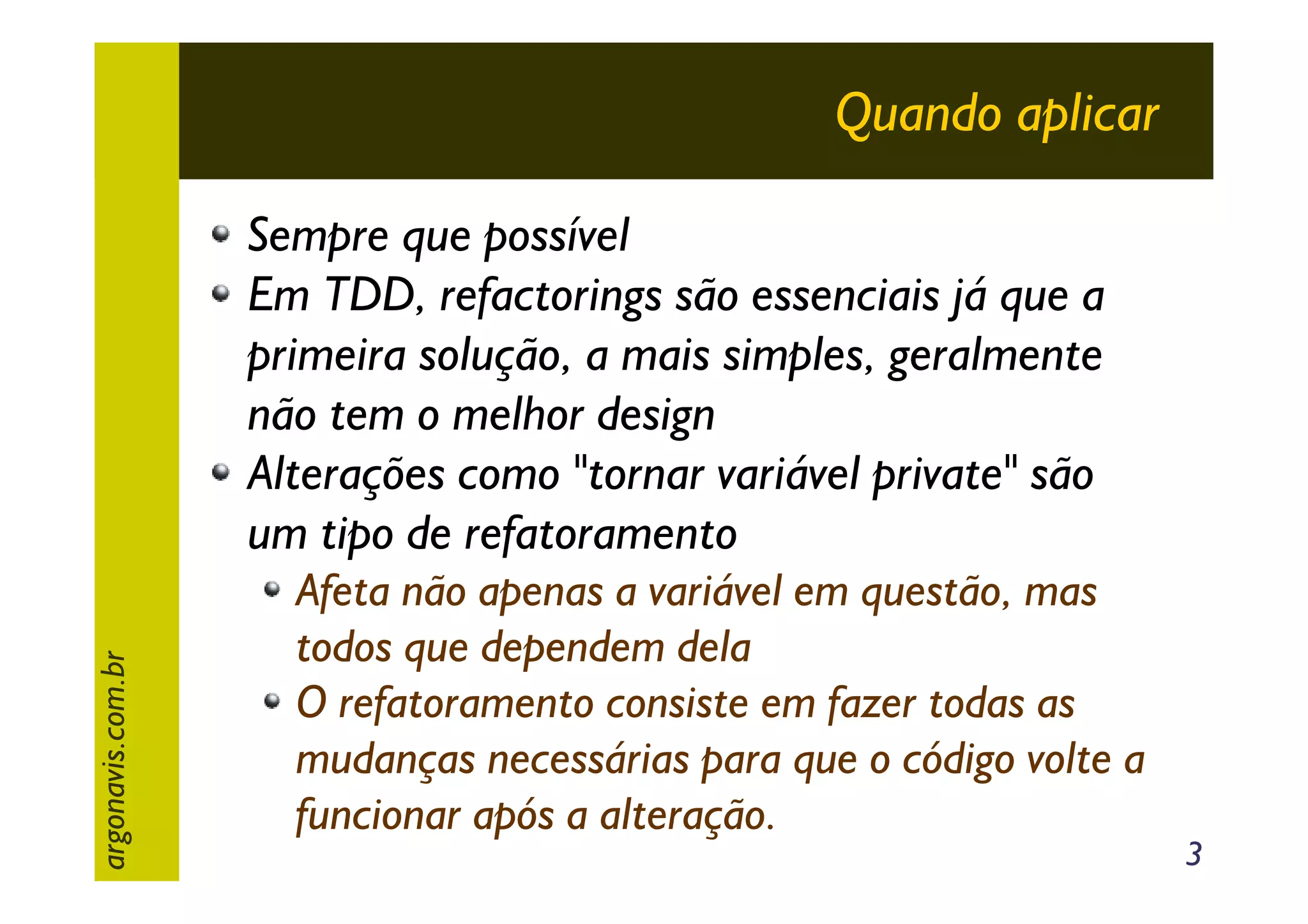 Quando aplicar

argonavis.com.br

Sempre que possível
Em TDD, refactorings são essenciais já que a
primeira solução, a mais simples, geralmente
não tem o melhor design
Alterações como "tornar variável private" são
um tipo de refatoramento
Afeta não apenas a variável em questão, mas
todos que dependem dela
O refatoramento consiste em fazer todas as
mudanças necessárias para que o código volte a
funcionar após a alteração.

3

 