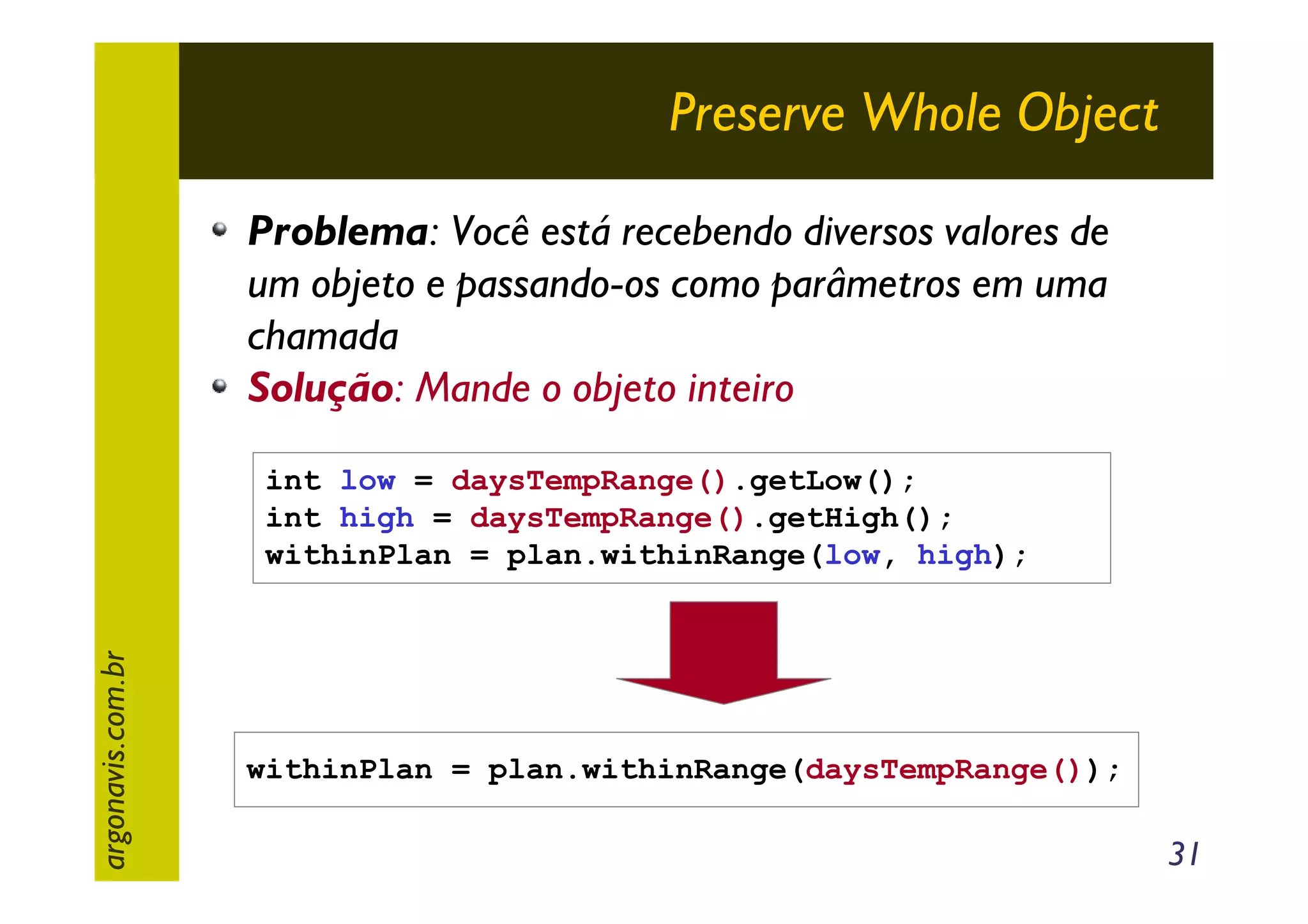 Preserve Whole Object
Problema: Você está recebendo diversos valores de
um objeto e passando-os como parâmetros em uma
chamada
Solução: Mande o objeto inteiro

argonavis.com.br

int low = daysTempRange().getLow();
int high = daysTempRange().getHigh();
withinPlan = plan.withinRange(low, high);

withinPlan = plan.withinRange(daysTempRange());

31

 