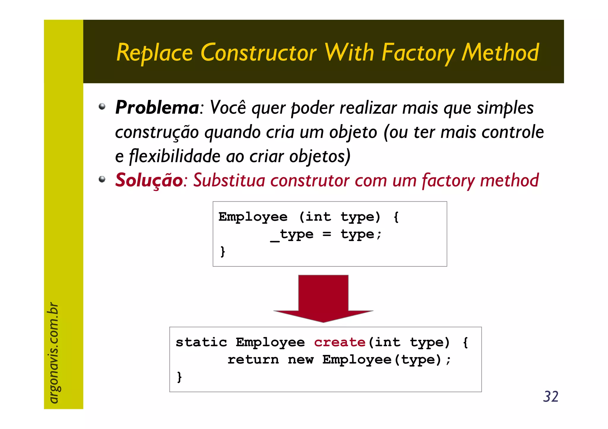 Replace Constructor With Factory Method
Problema: Você quer poder realizar mais que simples
construção quando cria um objeto (ou ter mais controle
e flexibilidade ao criar objetos)
Solução: Substitua construtor com um factory method

argonavis.com.br

Employee (int type) {
_type = type;
}

static Employee create(int type) {
return new Employee(type);
}

32

 