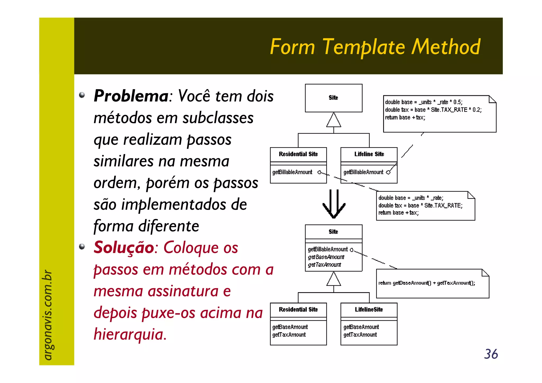 argonavis.com.br

Form Template Method
Problema: Você tem dois
métodos em subclasses
que realizam passos
similares na mesma
ordem, porém os passos
são implementados de
forma diferente
Solução: Coloque os
passos em métodos com a
mesma assinatura e
depois puxe-os acima na
hierarquia.
36

 