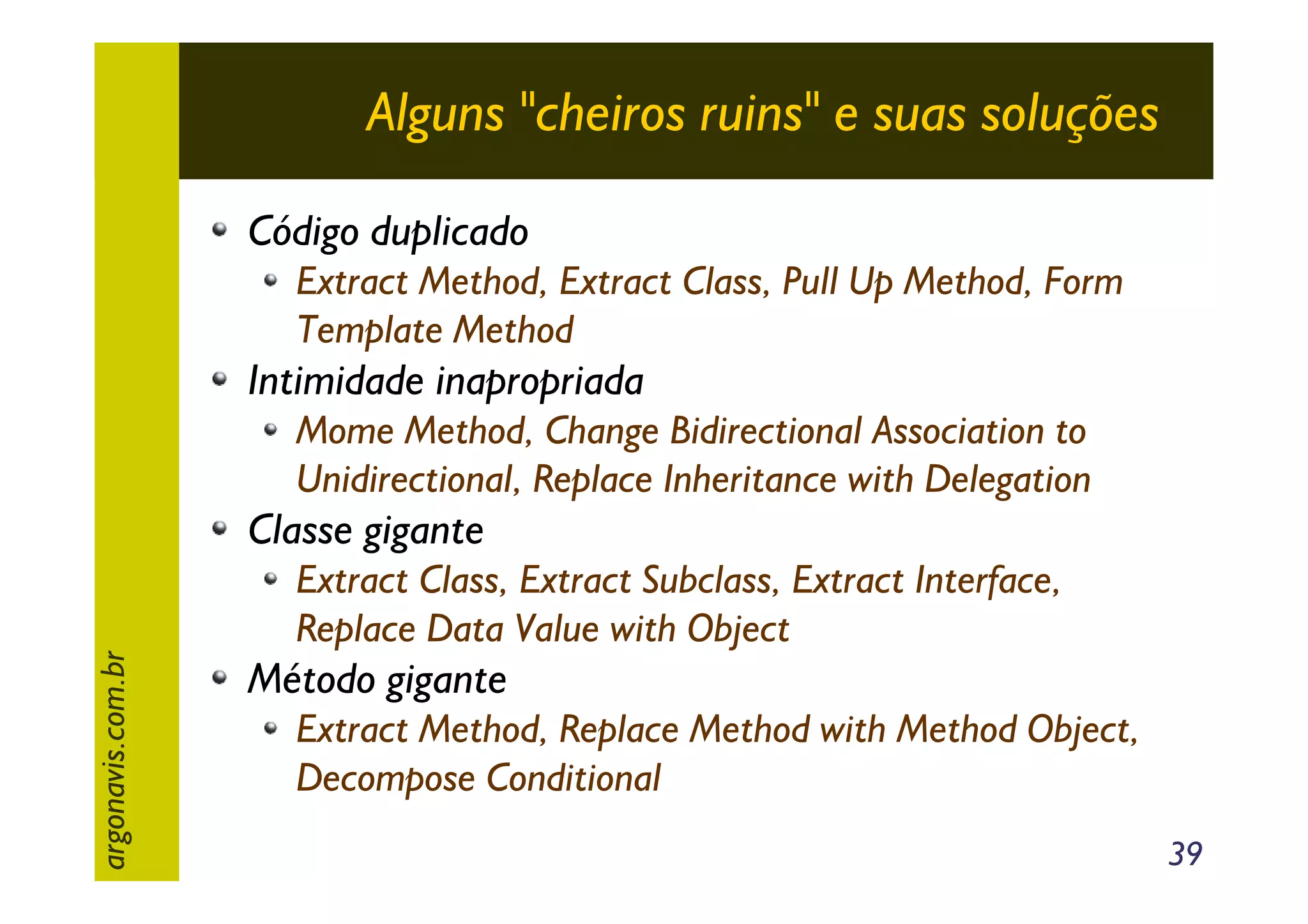 Alguns "cheiros ruins" e suas soluções
Código duplicado
Extract Method, Extract Class, Pull Up Method, Form
Template Method

Intimidade inapropriada
Mome Method, Change Bidirectional Association to
Unidirectional, Replace Inheritance with Delegation

argonavis.com.br

Classe gigante
Extract Class, Extract Subclass, Extract Interface,
Replace Data Value with Object

Método gigante
Extract Method, Replace Method with Method Object,
Decompose Conditional
39

 