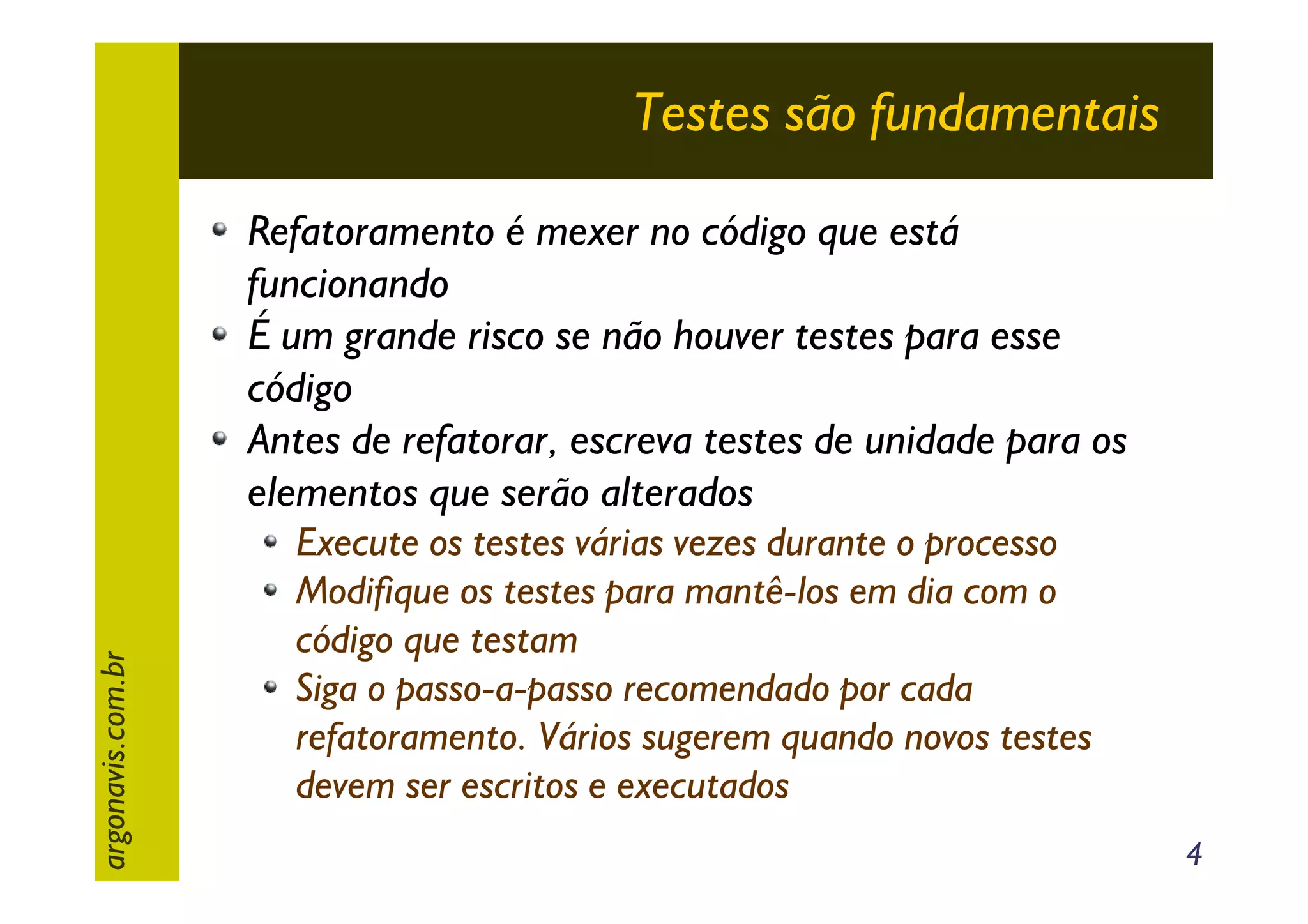 Testes são fundamentais

argonavis.com.br

Refatoramento é mexer no código que está
funcionando
É um grande risco se não houver testes para esse
código
Antes de refatorar, escreva testes de unidade para os
elementos que serão alterados
Execute os testes várias vezes durante o processo
Modifique os testes para mantê-los em dia com o
código que testam
Siga o passo-a-passo recomendado por cada
refatoramento. Vários sugerem quando novos testes
devem ser escritos e executados
4

 