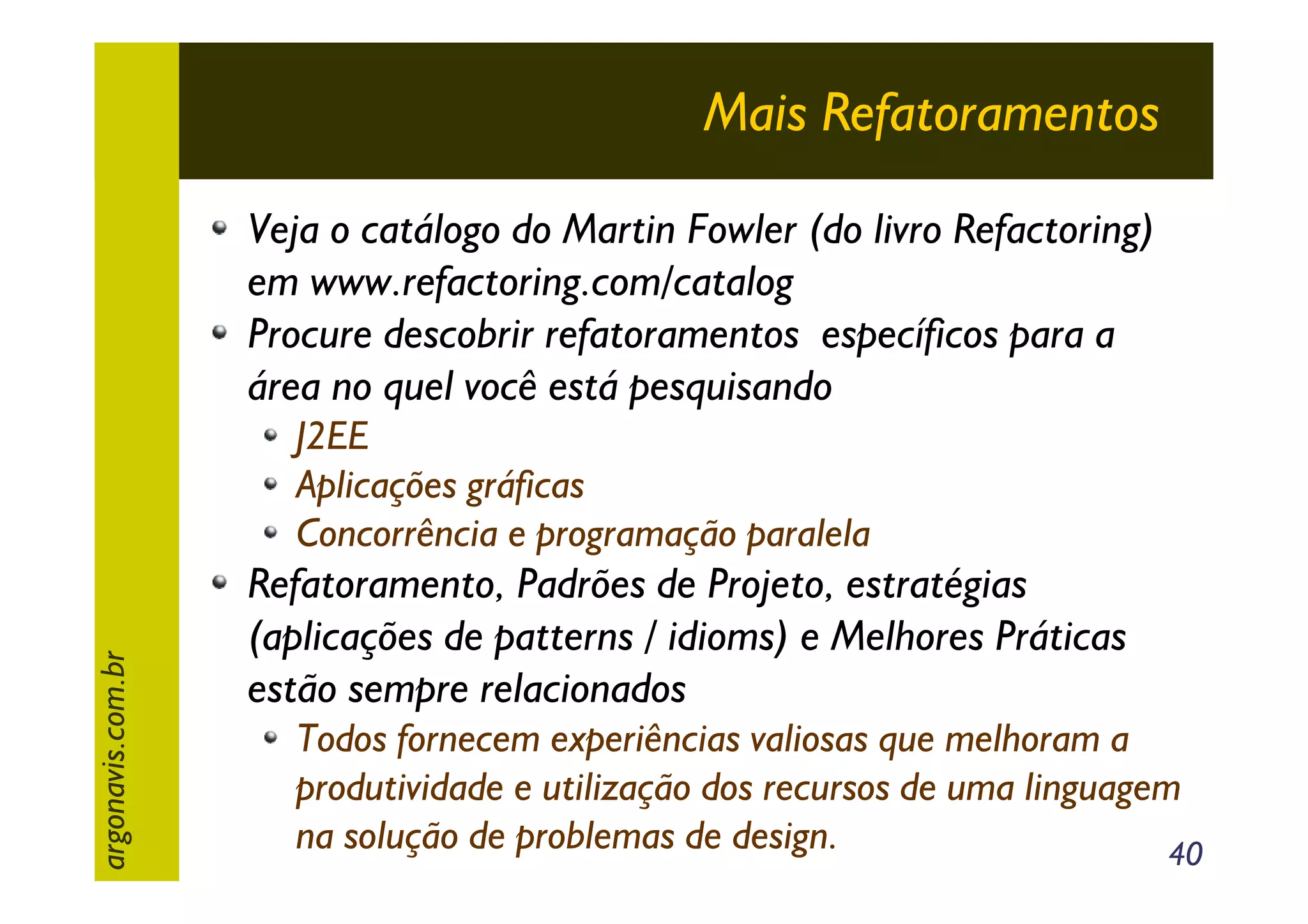 Mais Refatoramentos
Veja o catálogo do Martin Fowler (do livro Refactoring)
em www.refactoring.com/catalog
Procure descobrir refatoramentos específicos para a
área no quel você está pesquisando

argonavis.com.br

J2EE
Aplicações gráficas
Concorrência e programação paralela

Refatoramento, Padrões de Projeto, estratégias
(aplicações de patterns / idioms) e Melhores Práticas
estão sempre relacionados
Todos fornecem experiências valiosas que melhoram a
produtividade e utilização dos recursos de uma linguagem
na solução de problemas de design.
40

 