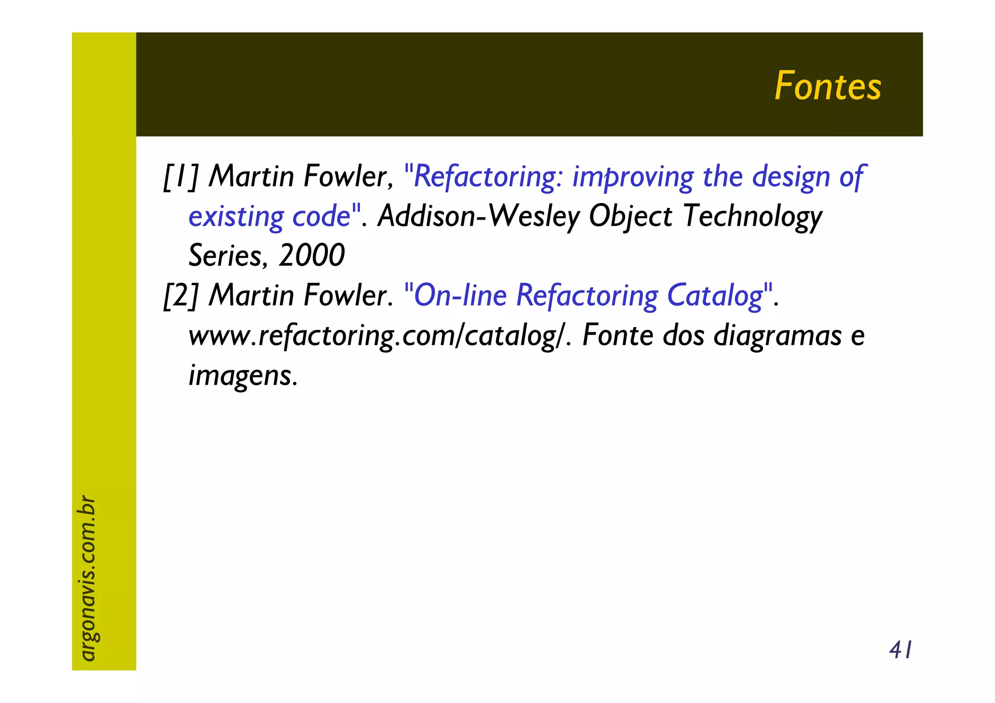 Fontes

argonavis.com.br

[1] Martin Fowler, "Refactoring: improving the design of
existing code". Addison-Wesley Object Technology
Series, 2000
[2] Martin Fowler. "On-line Refactoring Catalog".
www.refactoring.com/catalog/. Fonte dos diagramas e
imagens.

41

 