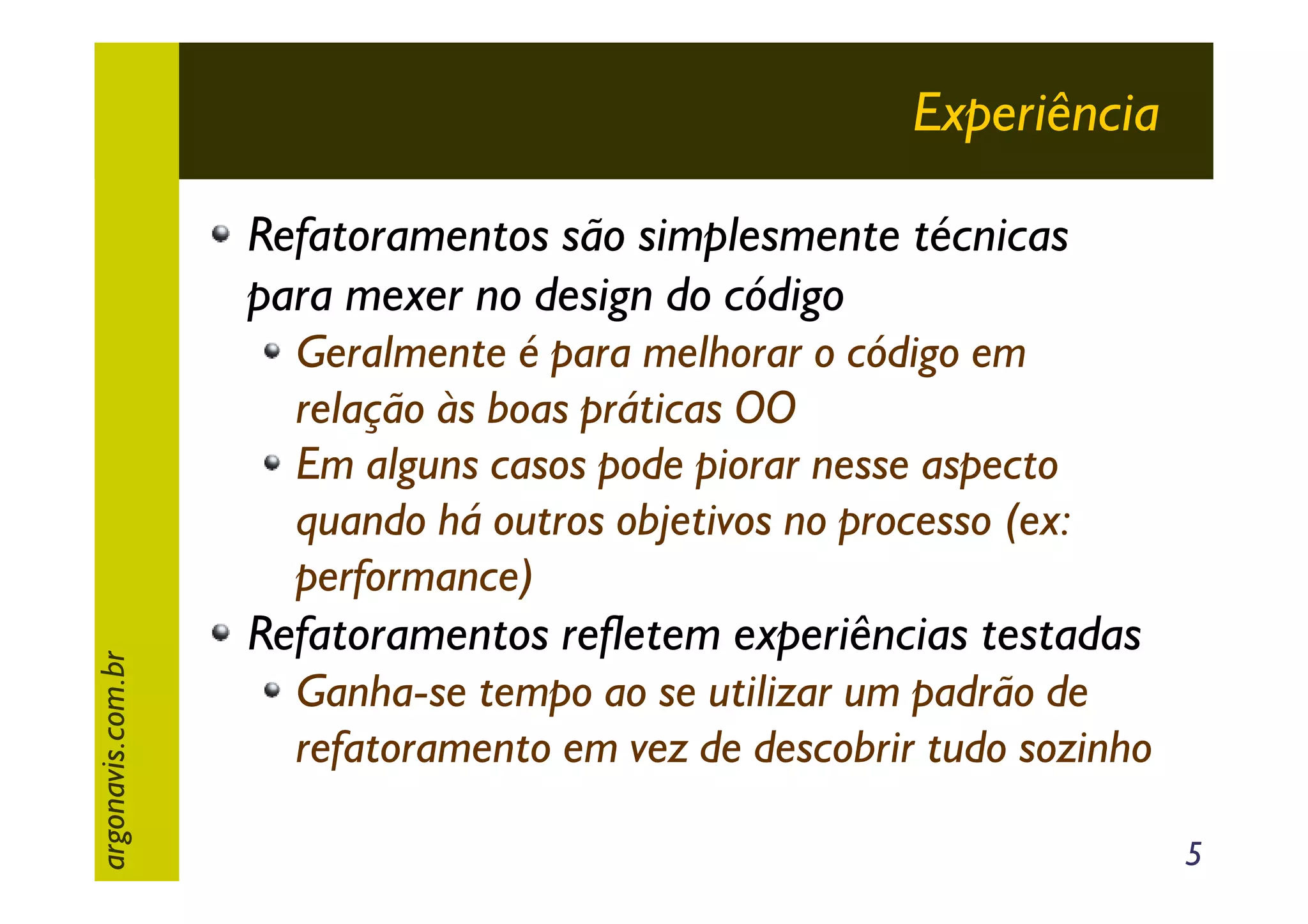 Experiência
Refatoramentos são simplesmente técnicas
para mexer no design do código

argonavis.com.br

Geralmente é para melhorar o código em
relação às boas práticas OO
Em alguns casos pode piorar nesse aspecto
quando há outros objetivos no processo (ex:
performance)

Refatoramentos refletem experiências testadas
Ganha-se tempo ao se utilizar um padrão de
refatoramento em vez de descobrir tudo sozinho
5

 