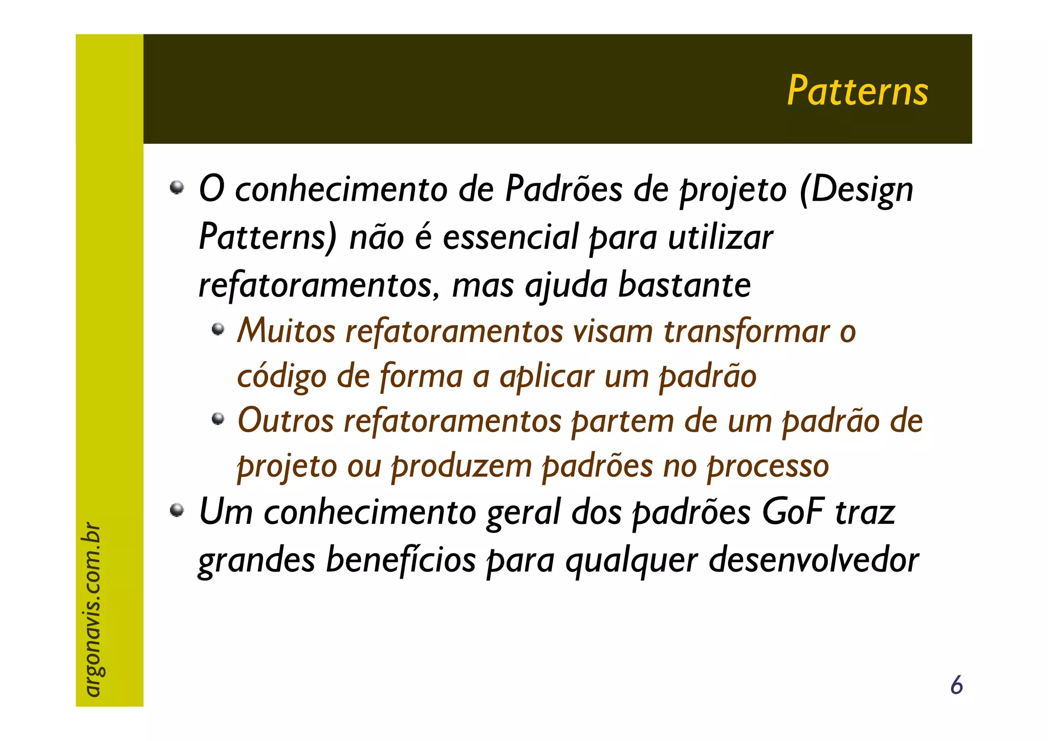 Patterns
O conhecimento de Padrões de projeto (Design
Patterns) não é essencial para utilizar
refatoramentos, mas ajuda bastante

argonavis.com.br

Muitos refatoramentos visam transformar o
código de forma a aplicar um padrão
Outros refatoramentos partem de um padrão de
projeto ou produzem padrões no processo

Um conhecimento geral dos padrões GoF traz
grandes benefícios para qualquer desenvolvedor
6

 