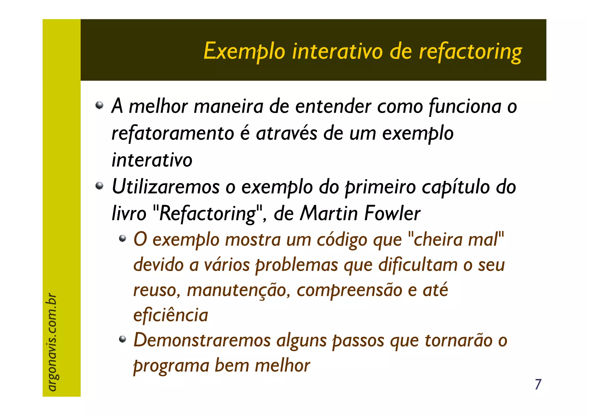 Exemplo interativo de refactoring

argonavis.com.br

A melhor maneira de entender como funciona o
refatoramento é através de um exemplo
interativo
Utilizaremos o exemplo do primeiro capítulo do
livro "Refactoring", de Martin Fowler
O exemplo mostra um código que "cheira mal"
devido a vários problemas que dificultam o seu
reuso, manutenção, compreensão e até
eficiência
Demonstraremos alguns passos que tornarão o
programa bem melhor

7

 
