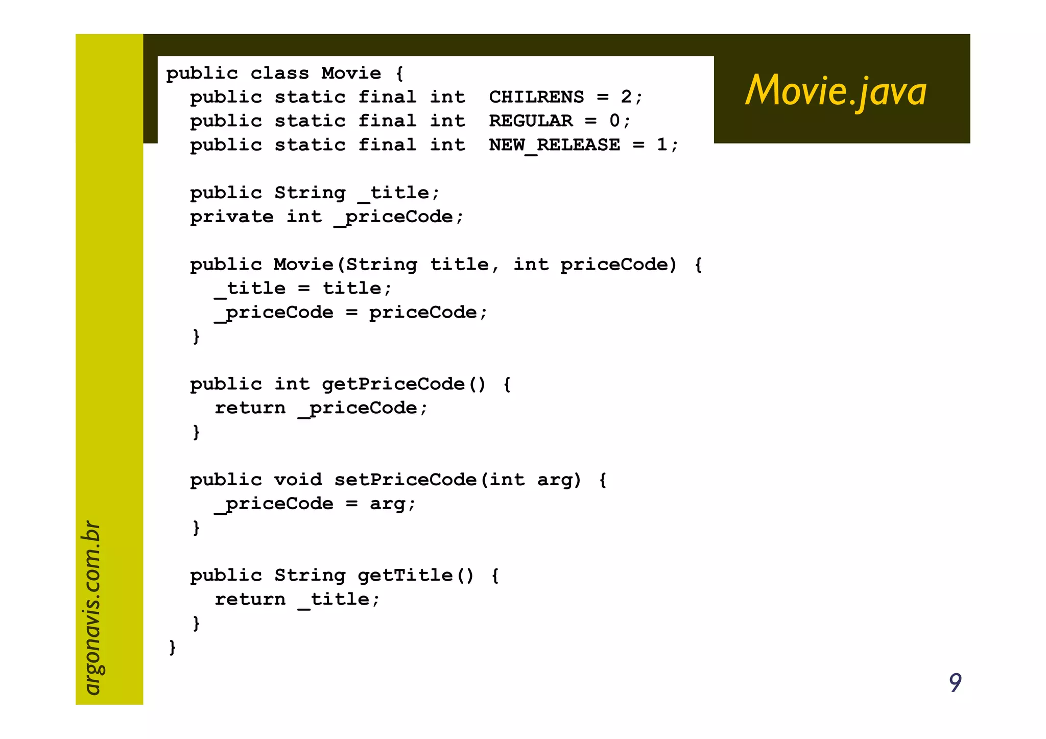 public class Movie {
public static final int
public static final int
public static final int

CHILRENS = 2;
REGULAR = 0;
NEW_RELEASE = 1;

Movie.java

public String _title;
private int _priceCode;
public Movie(String title, int priceCode) {
_title = title;
_priceCode = priceCode;
}

argonavis.com.br

public int getPriceCode() {
return _priceCode;
}
public void setPriceCode(int arg) {
_priceCode = arg;
}
public String getTitle() {
return _title;
}
}

9

 
