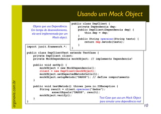 Usando um Mock Object
Objeto que usa Dependência.
Em tempo de desenvolvimento,
ela será implementada por um
Mock object.
import junit.framework.*;

public class DepClient {
private Dependencia dep;
public DepClient(Dependencia dep) {
this.dep = dep;
}
public String operacao(String texto) {
return dep.metodo(texto);
}
}

argonavis.com.br

public class DepClientTest extends TestCase {
private DepClient client;
private MockDependencia mockObject; // implements Dependencia!
public void setUp() {
mockObject = new MockDependencia();
client = new DepClient(mockObject);
mockObject.setExpectedMetodoCalls(1);
mockObject.setupMetodo("DADOS"); // define comportamento
}
public void testMetodo() throws java.io.IOException {
String result = client.operacao("dados");
assertEquals("DADOS", result);
mockObject.verify();
Test Case que usa um Mock Object
}
}

para simular uma dependência real

10

 