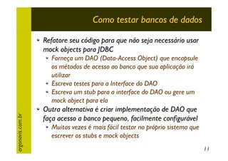Como testar bancos de dados
Refatore seu código para que não seja necessário usar
mock objects para JDBC

argonavis.com.br

Forneça um DAO (Data-Access Object) que encapsule
os métodos de acesso ao banco que sua aplicação irá
utilizar
Escreva testes para a Interface do DAO
Escreva um stub para a interface do DAO ou gere um
mock object para ela

Outra alternativa é criar implementação de DAO que
faça acesso a banco pequeno, facilmente configurável
Muitas vezes é mais fácil testar no próprio sistema que
escrever os stubs e mock objects
11

 