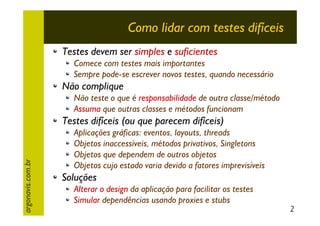 Como lidar com testes difíceis
Testes devem ser simples e suficientes
Comece com testes mais importantes
Sempre pode-se escrever novos testes, quando necessário

Não complique
Não teste o que é responsabilidade de outra classe/método
Assuma que outras classes e métodos funcionam

argonavis.com.br

Testes difíceis (ou que parecem difíceis)
Aplicações gráficas: eventos, layouts, threads
Objetos inaccessíveis, métodos privativos, Singletons
Objetos que dependem de outros objetos
Objetos cujo estado varia devido a fatores imprevisíveis

Soluções
Alterar o design da aplicação para facilitar os testes
Simular dependências usando proxies e stubs

2

 