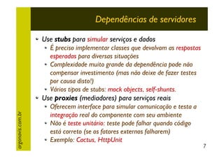 Dependências de servidores
Use stubs para simular serviços e dados
É preciso implementar classes que devolvam as respostas
esperadas para diversas situações
Complexidade muito grande da dependência pode não
compensar investimento (mas não deixe de fazer testes
por causa disto!)
Vários tipos de stubs: mock objects, self-shunts.

argonavis.com.br

Use proxies (mediadores) para serviços reais
Oferecem interface para simular comunicação e testa a
integração real do componente com seu ambiente
Não é teste unitário: teste pode falhar quando código
está correto (se os fatores externos falharem)
Exemplo: Cactus, HttpUnit

7

 