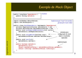 Exemplo de Mock Object
public interface Dependencia {
public String metodo();
}

argonavis.com.br

import mockmaker.ReturnValues;
import com.mockobjects.*;

Interface

Implementação "mock" da interface
gerada pelo mock maker

public class MockDependencia implements Dependencia{
private ExpectationCounter metodoCalls = new ... ;
private ReturnValues metodoReturnValues = new ... ;
public void setExpectedMetodoCalls(int calls){
metodoCalls.setExpected(calls);
métodos para
}
configuração do mock
public void setupMetodo(boolean arg){
object e resultados
metodoReturnValues.add(new Boolean(arg));
}
esperados
public void verify(){
metodoCalls.verify();
implementação
}
public boolean metodo(){
metodoCalls.inc();
Object nextReturnValue = metodoReturnValues.getNext();
return ((String) nextReturnValue).toString();
}
}

9

 