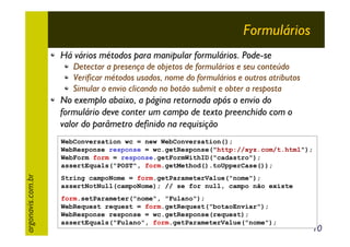 Formulários
Há vários métodos para manipular formulários. Pode-se
Detectar a presença de objetos de formulários e seu conteúdo
Verificar métodos usados, nome do formulários e outros atributos
Simular o envio clicando no botão submit e obter a resposta

No exemplo abaixo, a página retornada após o envio do
formulário deve conter um campo de texto preenchido com o
valor do parâmetro definido na requisição

argonavis.com.br

WebConversation wc = new WebConversation();
WebResponse response = wc.getResponse("http://xyz.com/t.html");
WebForm form = response.getFormWithID("cadastro");
assertEquals("POST", form.getMethod().toUpperCase());
String campoNome = form.getParameterValue("nome");
assertNotNull(campoNome); // se for null, campo não existe
form.setParameter("nome", "Fulano");
WebRequest request = form.getRequest("botaoEnviar");
WebResponse response = wc.getResponse(request);
assertEquals("Fulano", form.getParameterValue("nome");

10

 
