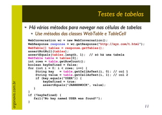 Testes de tabelas
Há vários métodos para navegar nas células de tabelas

argonavis.com.br

Use métodos das classes WebTable e TableCell
WebConversation wc = new WebConversation();
WebResponse response = wc.getResponse("http://xyz.com/t.html");
WebTable[] tables = response.getTables();
assertNotNull(tables);
assertEquals(tables.length, 1); // só há uma tabela
WebTable table = tables[0];
int rows = table.getRowCount();
boolean keyDefined = false;
for (int i = 0; i < rows; i++) {
String key
= table.getCellAsText(i, 0); // col 1
String value = table.getCellAsText(i, 1); // col 2
if (key.equals("USER")) {
keyDefined = true;
assertEquals("JABBERWOCK", value);
}
}
if (!keyDefined) {
fail("No key named USER was found!");
}

11

 