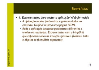 Exercícios
1. Escreva testes para testar a aplicação Web fornecida

argonavis.com.br

A aplicação recebe parâmetros e grava os dados no
contexto. No final retorna uma página HTML
Rode a aplicação passando parâmetros diferentes e
analise os resultados. Escreva testes com o HttpUnit
que capturem todas as situações possíveis (tabelas, links
e objetos de formulário esperados)

13

 