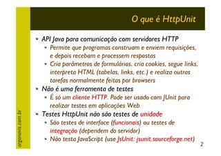 O que é HttpUnit
API Java para comunicação com servidores HTTP
Permite que programas construam e enviem requisições,
e depois recebam e processem respostas
Cria parâmetros de formulários, cria cookies, segue links,
interpreta HTML (tabelas, links, etc.) e realiza outras
tarefas normalmente feitas por browsers

Não é uma ferramenta de testes
argonavis.com.br

É só um cliente HTTP. Pode ser usado com JUnit para
realizar testes em aplicações Web

Testes HttpUnit não são testes de unidade
São testes de interface (funcionais) ou testes de
integração (dependem do servidor)
Não testa JavaScript (use JsUnit: jsunit.sourceforge.net)

2

 